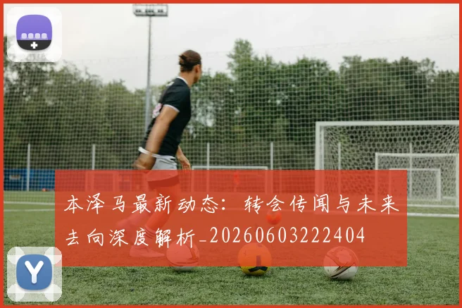本泽马最新动态：转会传闻与未来去向深度解析_20260603222404