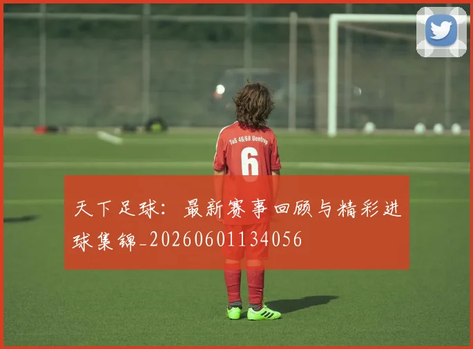 天下足球：最新赛事回顾与精彩进球集锦_20260601134056