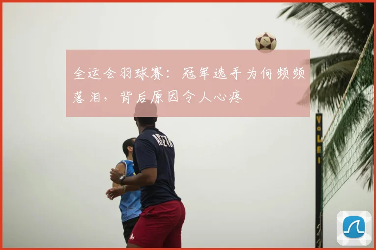 全运会羽球赛：冠军选手为何频频落泪，背后原因令人心疼