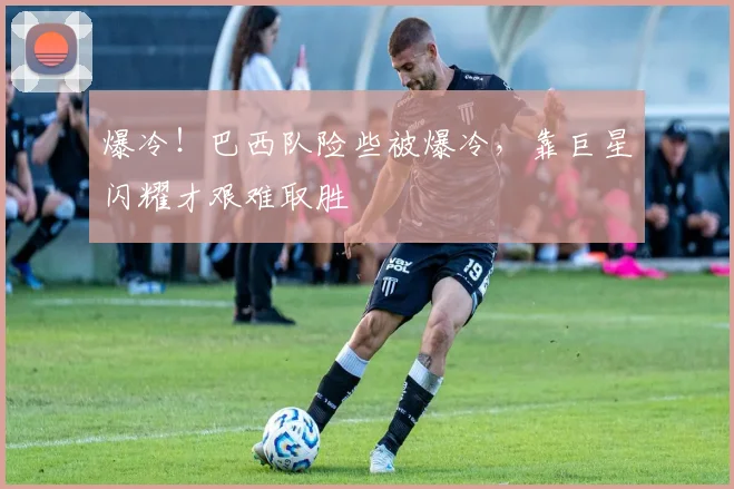 爆冷！巴西队险些被爆冷，靠巨星闪耀才艰难取胜