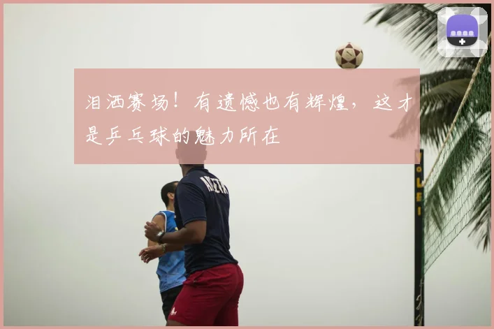 泪洒赛场！有遗憾也有辉煌，这才是乒乓球的魅力所在