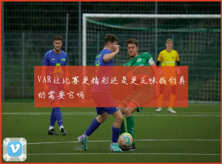 VAR让比赛更精彩还是更乏味我们真的需要它吗