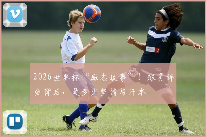 2026世界杯“励志故事”！球员评分背后，是多少坚持与汗水