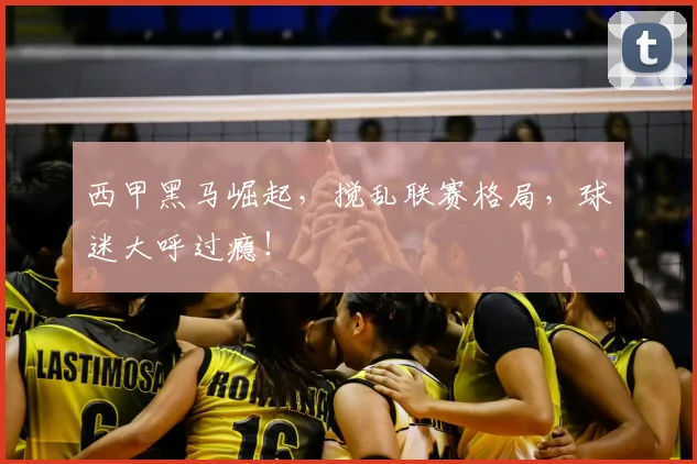 西甲黑马崛起，搅乱联赛格局，球迷大呼过瘾！