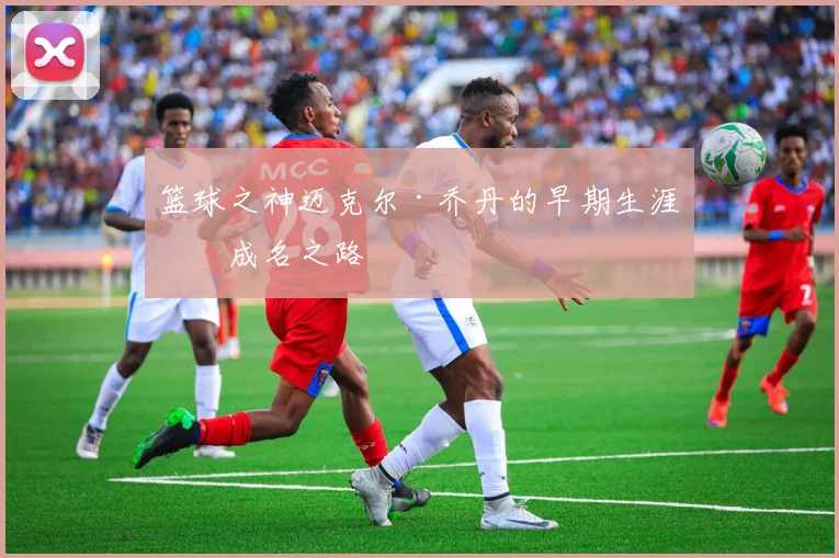 篮球之神迈克尔·乔丹的早期生涯与成名之路