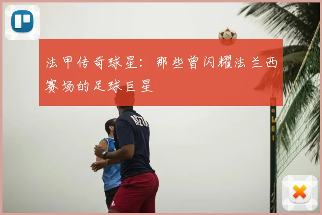 法甲传奇球星：那些曾闪耀法兰西赛场的足球巨星