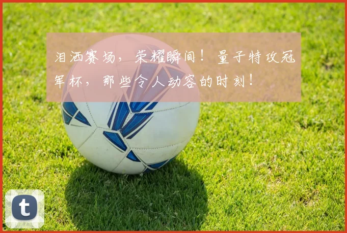 泪洒赛场，荣耀瞬间！量子特攻冠军杯，那些令人动容的时刻！
