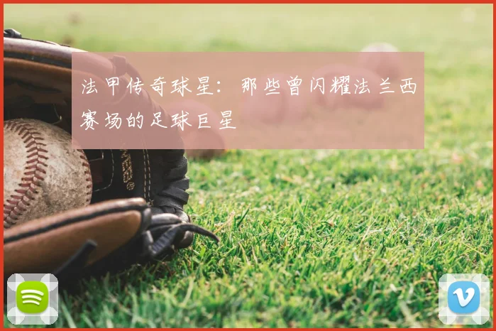 法甲传奇球星：那些曾闪耀法兰西赛场的足球巨星