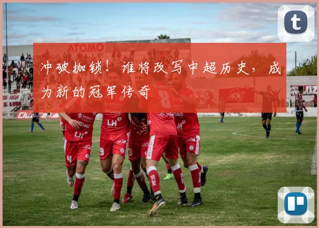 冲破枷锁！谁将改写中超历史，成为新的冠军传奇