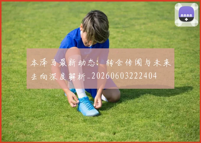 本泽马最新动态：转会传闻与未来去向深度解析_20260603222404
