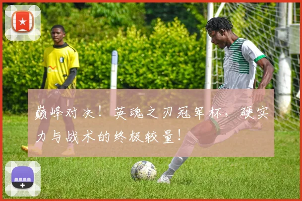 巅峰对决！英魂之刃冠军杯，硬实力与战术的终极较量！