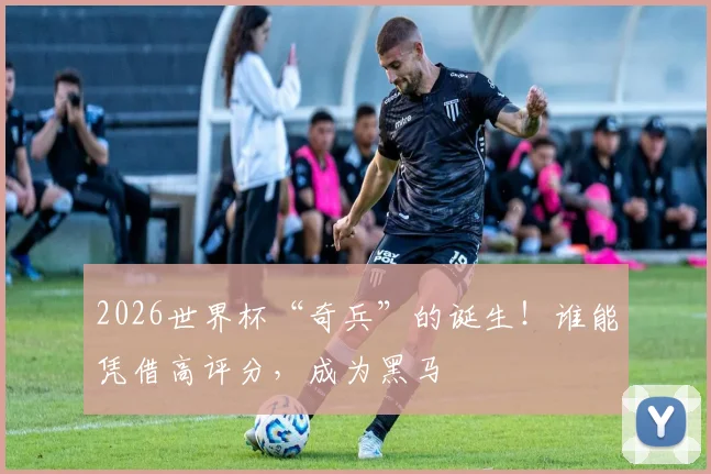 2026世界杯“奇兵”的诞生！谁能凭借高评分，成为黑马