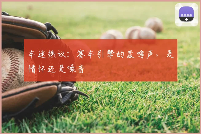 车迷热议：赛车引擎的轰鸣声，是情怀还是噪音